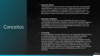 Conceitos
 Educação Aberta:
A educação é um movimento de ensino que permite uma educação
disponibilizada a todo o ser humano, independentemente da classe
social, raça ou geografia. A educação aberta é equitativa, justa, e
permite a livre difusão de conteúdos e recursos educacionais. Uma
educação de todos e para todos, sem discriminações ou exclusões.
 Educação à Distância:
A educação à distância é uma modalidade de ensino em que a
aprendizagem é efetuada à distância, através de ferramentas digitais e
tecnológicas. Pode decorrer de forma síncrona ou assíncrona. Esta
modalidade de ensino permite flexibilidade de horários, a troca de
ideias e esclarecimentos de dúvidas.
 E-Learning:
É a aprendizagem caracterizada por ser uma educação não presencial,
em ambiente educacional, e que através de plataformas digitais
permite metodologias organizadas e contextualizadas de
ensino/aprendizagem. O e-learning permite uma verdadeira sala de
aula em ambiente virtual. São disponibilizadas bibliografias e recursos
de aprendizagem, existem fóruns de dúvidas, tornando o ensino e a
aprendizagem num sistema dinâmico e eficiente. Permite uma boa
comunicação entre docentes e alunos, e entre colegas. São realizados
trabalhos e testes, dando, assim, credibilidade ao ensino em e-
learning.
PÁGINA 6
 