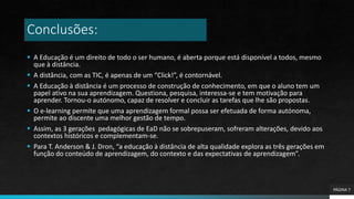 Conclusões:
 A Educação é um direito de todo o ser humano, é aberta porque está disponível a todos, mesmo
que à distância.
 A distância, com as TIC, é apenas de um “Click!”, é contornável.
 A Educação à distância é um processo de construção de conhecimento, em que o aluno tem um
papel ativo na sua aprendizagem. Questiona, pesquisa, interessa-se e tem motivação para
aprender. Tornou-o autónomo, capaz de resolver e concluir as tarefas que lhe são propostas.
 O e-learning permite que uma aprendizagem formal possa ser efetuada de forma autónoma,
permite ao discente uma melhor gestão de tempo.
 Assim, as 3 gerações pedagógicas de EaD não se sobrepuseram, sofreram alterações, devido aos
contextos históricos e complementam-se.
 Para T. Anderson & J. Dron, “a educação à distância de alta qualidade explora as três gerações em
função do conteúdo de aprendizagem, do contexto e das expectativas de aprendizagem”.
PÁGINA 7
 