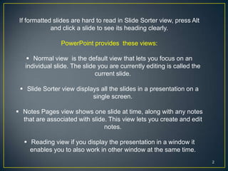 If formatted slides are hard to read in Slide Sorter view, press Alt
             and click a slide to see its heading clearly.

                PowerPoint provides these views:

     Normal view is the default view that lets you focus on an
   individual slide. The slide you are currently editing is called the
                              current slide.

  Slide Sorter view displays all the slides in a presentation on a
                           single screen.

 Notes Pages view shows one slide at time, along with any notes
  that are associated with slide. This view lets you create and edit
                                notes.

   Reading view if you display the presentation in a window it
    enables you to also work in other window at the same time.
                                                                         2
 