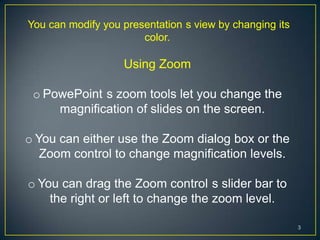 You can modify you presentation s view by changing its
                       color.

                   Using Zoom

 o PowePoint s zoom tools let you change the
     magnification of slides on the screen.

o You can either use the Zoom dialog box or the
   Zoom control to change magnification levels.

o You can drag the Zoom control s slider bar to
    the right or left to change the zoom level.

                                                         3
 