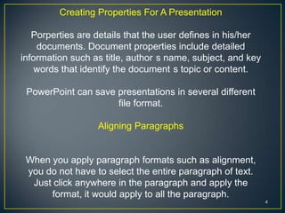 Creating Properties For A Presentation

   Porperties are details that the user defines in his/her
    documents. Document properties include detailed
information such as title, author s name, subject, and key
    words that identify the document s topic or content.

 PowerPoint can save presentations in several different
                     file format.

                  Aligning Paragraphs


 When you apply paragraph formats such as alignment,
 you do not have to select the entire paragraph of text.
  Just click anywhere in the paragraph and apply the
      format, it would apply to all the paragraph.
                                                             4
 