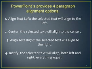 PowerPoint´s provides 4 paragraph
          alignment options:
1. Align Text Left: the selected text will align to the
                           left.

2. Center: the selected text will align to the center.

 3. Align Text Right: the selected text will align to
                       the right.

4. Justify: the selected text will align, both left and
                 right, everything equal.

                                                          5
 