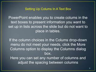 Setting Up Colums In A Text Box

PowerPoint enables you to create colums in the
 text boxes to present information you want to
set up in lists across the slide but do not want to
                   place in tables.

If the column choices in the Colums drop-down
 menu do not meet your needs, click the More
 Columns option to display the Columns dialog
                      box.
 Here you can set any number of columns and
      adjust the spacing between columns
                                                      6
 