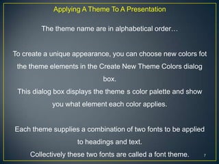 Applying A Theme To A Presentation

        The theme name are in alphabetical order…


To create a unique appearance, you can choose new colors fot
 the theme elements in the Create New Theme Colors dialog
                             box.
 This dialog box displays the theme s color palette and show
            you what element each color applies.


Each theme supplies a combination of two fonts to be applied
                    to headings and text.
     Collectively these two fonts are called a font theme.     7
 