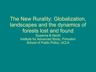 The New Rurality: Globalization, landscapes and the dynamics of forests lost and found Susanna B Hecht Institute for Advanced Study, Princeton School of Public Policy, UCLA 