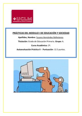 PRÁCTICAS DEL MODULO I DE EDUCACIÓN Y SOCIEDAD
Apellidos, Nombre: Susana Hernández Ballesteros.
Titulación: Grado de Educación Primaria. Grupo: A.
Curso Académico: 2º.
Autoevaluación Práctica II - Puntuación: 12.5 puntos.
 