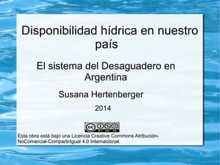 Disponibilidad hídrica en nuestro 
país 
El sistema del Desaguadero en 
Argentina 
Susana Hertenberger 
2014 
Esta obra está bajo una Licencia Creative Commons Atribución- 
NoComercial-CompartirIgual 4.0 Internacional. 
 