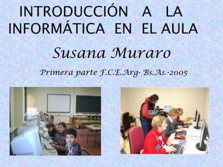 INTRODUCCIÓN A LA
INFORMÁTICA EN EL AULA
Susana Muraro
Primera parte F.C.E.Arg- Bs.As.-2005

 