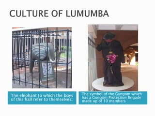 The elephant to which the boys
of this hall refer to themselves.
The symbol of the Gongom which
has a Gongom Protection Brigade
made up of 10 members
 