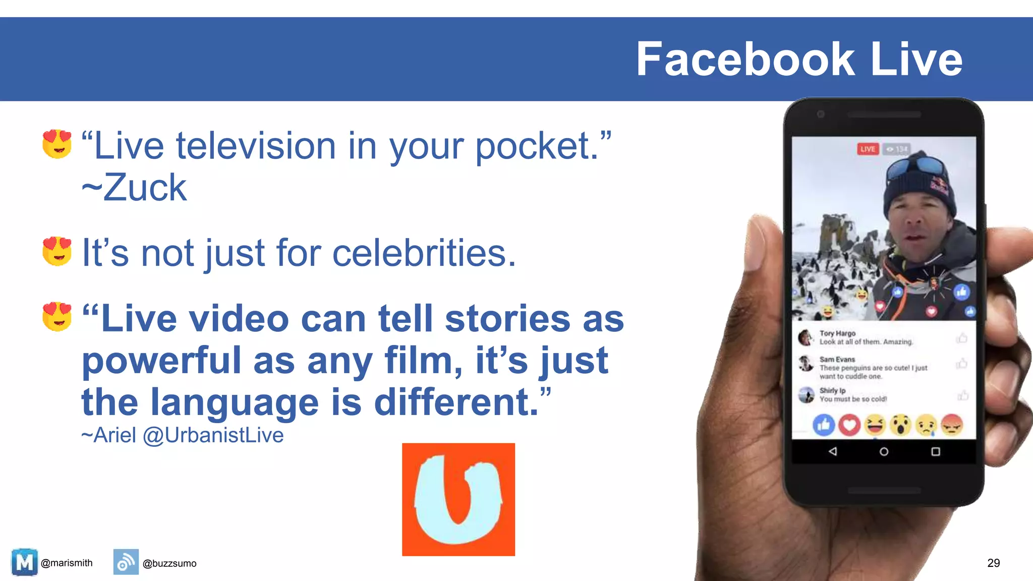 @marismith @buzzsumo
“Live television in your pocket.”
~Zuck
It’s not just for celebrities.
“Live video can tell stories as
powerful as any film, it’s just
the language is different.”
~Ariel @UrbanistLive
29
Facebook Live
~Ariel @UrbanistLive
 
