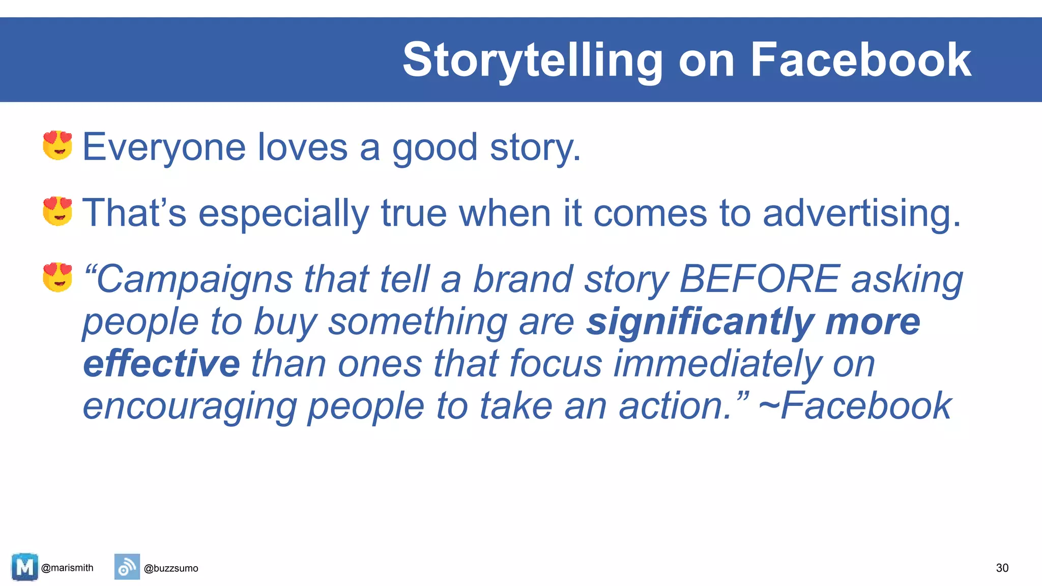 @marismith @buzzsumo
Everyone loves a good story.
That’s especially true when it comes to advertising.
“Campaigns that tell a brand story BEFORE asking
people to buy something are significantly more
effective than ones that focus immediately on
encouraging people to take an action.” ~Facebook
30
Storytelling on Facebook
 