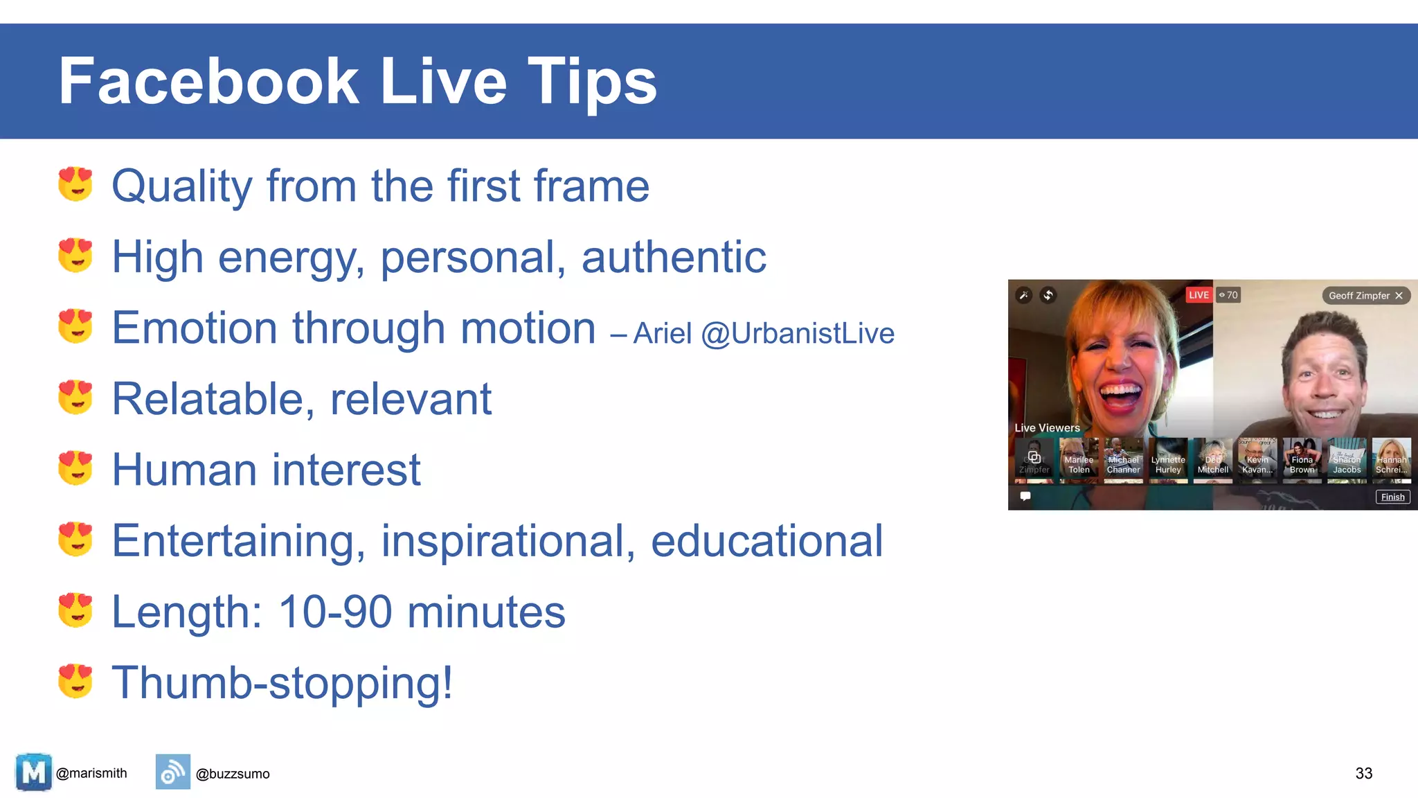 @marismith @buzzsumo
Quality from the first frame
High energy, personal, authentic
Emotion through motion – Ariel @UrbanistLive
Relatable, relevant
Human interest
Entertaining, inspirational, educational
Length: 10-90 minutes
Thumb-stopping!
33
Facebook Live Tips
 