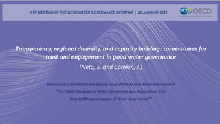 Transparency, regional diversity, and capacity building: cornerstones for
trust and engagement in good water governance
(Neto, S. and Camkin, J.)
Manuscript submitted to the Special Issue of the journal Water International
“The OECD Principles on Water Governance as a Means to an End:
How to Measure Impacts of Water Governance?”
16TH MEETING OF THE OECD WATER GOVERNANCE INITIATIVE | 20 JANUARY 2022
 