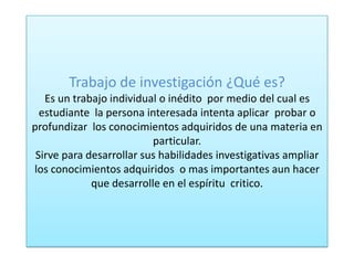 Trabajo de investigación ¿Qué es?
Es un trabajo individual o inédito por medio del cual es
estudiante la persona interesada intenta aplicar probar o
profundizar los conocimientos adquiridos de una materia en
particular.
Sirve para desarrollar sus habilidades investigativas ampliar
los conocimientos adquiridos o mas importantes aun hacer
que desarrolle en el espíritu critico.
 