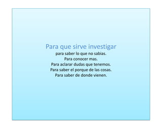 Para que sirve investigar
para saber lo que no sabias.
Para conocer mas.
Para aclarar dudas que tenemos.
Para saber el porque de las cosas.
Para saber de donde vienen.
 