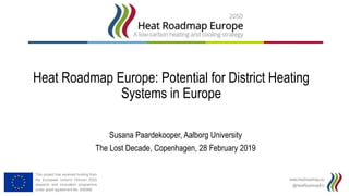 www.heatroadmap.eu
@HeatRoadmapEU
This project has received funding from
the European Union's Horizon 2020
research and innovation programme
under grant agreement No. 695989.
Heat Roadmap Europe: Potential for District Heating
Systems in Europe
Susana Paardekooper, Aalborg University
The Lost Decade, Copenhagen, 28 February 2019
 