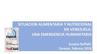 SITUACION ALIMENTARIA Y NUTRICIONAL
EN VENEZUELA:
UNA EMERGENCIA HUMANITARIA
Susana Raffalli.
Caracas, Febrero 2018
 