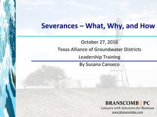 Severances	–	What,	Why,	and	How	
	
October	27,	2016	
Texas	Alliance	of	Groundwater	Districts	
Leadership	Training	
By	Susana	Canseco	
	
BRANSCOMB	|	PC	
Lawyers	with	Solutions	for	Business	
www.branscombpc.com		
 