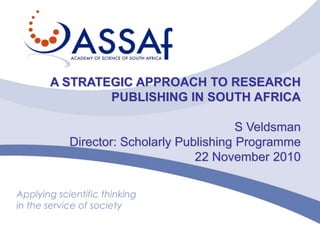 A STRATEGIC APPROACH TO RESEARCH PUBLISHING IN SOUTH AFRICA S Veldsman Director: Scholarly Publishing Programme 22 November 2010 Applying scientific thinking in the service of society 