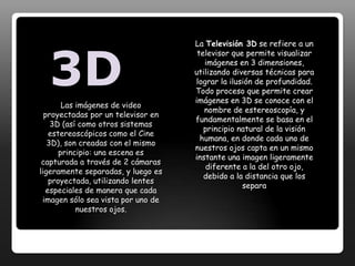 . Esta imagen es procesadas por nuestro cerebro, permitiéndonos observar el mundo en 3D, tal como lo conocemos.Si bien la televisión comercial en 3D es relativamente nueva, lastécnicas de visualización estereoscópicas son tan antiguas como los orígenes de la fotografía. 