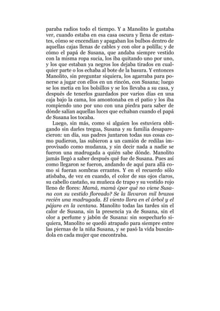 paraba radios todo el tiempo. Y a Manolito le gustaba
ver, cuando estaba en esa casa oscura y llena de estan-
tes, cómo se encendían y apagaban los bulbos dentro de
aquellas cajas llenas de cables y con olor a polilla; y de
cómo el papá de Susana, que andaba siempre vestido
con la misma ropa sucia, los iba quitando uno por uno,
y los que estaban ya negros los dejaba tirados en cual-
quier parte o los echaba al bote de la basura. Y entonces
Manolito, sin preguntar siquiera, los agarraba para po-
nerse a jugar con ellos en un rincón, con Susana; luego
se los metía en los bolsillos y se los llevaba a su casa, y
después de tenerlos guardados por varios días en una
caja bajo la cama, los amontonaba en el patio y los iba
rompiendo uno por uno con una piedra para saber de
dónde salían aquellas luces que echaban cuando el papá
de Susana los tocaba.
Luego, sin más, como si alguien los estuviera obli-
gando sin darles tregua, Susana y su familia desapare-
cieron: un día, sus padres juntaron todas sus cosas co-
mo pudieron, las subieron a un camión de redilas im-
provisado como mudanza, y sin decir nada a nadie se
fueron una madrugada a quién sabe dónde. Manolito
jamás llegó a saber después qué fue de Susana. Pues así
como llegaron se fueron, andando de aquí para allá co-
mo si fueran sombras errantes. Y en el recuerdo sólo
atisbaba, de vez en cuando, el color de sus ojos claros,
su cabello castaño, su muñeca de trapo y su vestido rojo
lleno de flores: Mamá, mamá ¿por qué no viene Susa-
na con su vestido floreado? Se la llevaron mil brazos
recién una madrugada. El viento llora en el árbol y el
pájaro en la ventana. Manolito todas las tardes sin el
calor de Susana, sin la presencia ya de Susana, sin el
olor a perfume y jabón de Susana: sin sospecharlo si-
quiera, Manolito se quedó atrapado para siempre entre
las piernas de la niña Susana, y se pasó la vida buscán-
dola en cada mujer que encontraba.
 