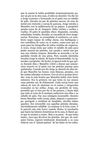 que la mamá le había prohibido terminantemente po-
ner un pie en la otra casa, el niño no desistió. Un día vio
a Jorge contento y brincando en el patio con su caballo
de palo. Llevaba un par de pistolas nuevas, de esas de
metal con cinturón y carcaj de gamuza. Jorge miraba a
Manolito con la indiferencia de un pájaro. A propósito
pasaba cerca de él, despacio. Daba vueltas y vueltas y
vueltas. El patio le quedaba chico: disparaba, coceaba,
relinchaba, trotaba, frenaba, se escondía de tiros imagi-
narios. Presumía: se acomodaba el sombrero; un som-
brero negro tejano de orillas claras, con barbiquejo y
tres estrellitas de carey en el centro, como esos que se
usan para las fotografías de niños vestidos de vaqueros.
A veces, Jorge tenía que soltar el caballo de palo para
poder sacarse las pistolas. Las sacaba y metía una por
una con relativa torpeza. Manolito se acercaba y se las
quedaba viendo de una pieza. Pero cuando intentaba
tocarlas Jorge le rehuía. Se hacía el desentendido. Lo ig-
noraba a propósito. De hecho, lo ignoró todo lo que qui-
so durante días y Manolito volvió a desear que amane-
ciera muerto en el patio con las pistolas puestas para
quitárselas. Cuando por fin Jorge se aburrió de ellas de-
jó que Manolito las tocara: eran blancas, pesadas, con
las cachas labradas en hueso. Con el sol se ponían dora-
das: eran lo más bonito que Manolito había visto hasta
entonces. Era la primera vez que tenía en sus manos
unas pistolas así, de fulminante. Cada carcaj tenía una
cabeza de toro de aluminio en el centro y estoperoles
cromados en las orillas. Jorge, sin perderlo de vista,
permitió que el otro por fin se las pusiera, y hasta dejó
que todo el resto de la mañana anduviera con ellas y su
caballo de palo. Fue una cabalgata incansable: durante
horas Manolito rodó cuesta abajo, disparó a quemarro-
pa, persiguió a multitud de bandidos, derribó indios
apaches. Era invencible con aquellas pistolas doradas.
Inevitablemente infalible. La mañana se le hizo corta. Y
le pareció aún más breve cuando Marta, la muchacha
que hacía las labores domésticas de la casa, lo llamó pa-
ra que se sentara a comer. Muy a su pesar –lo que tanto
temía-, tuvo que devolver las pistolas. Así que, de cual-
quier forma, regresó totalmente desarmado a su casa
todavía con el “paíum-paíum” de las balas en los oídos,
 