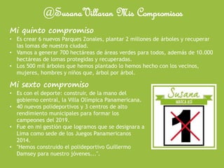 @SusanaVillaran Mis Compromisos
Mi quinto compromiso
• Es crear 6 nuevos Parques Zonales, plantar 2 millones de árboles y recuperar
las lomas de nuestra ciudad.
• Vamos a generar 700 hectáreas de áreas verdes para todos, además de 10.000
hectáreas de lomas protegidas y recuperadas.
• Los 500 mil árboles que hemos plantado lo hemos hecho con los vecinos,
mujeres, hombres y niños que, árbol por árbol.
Mi sexto compromiso
• Es con el deporte: construir, de la mano del
gobierno central, la Villa Olímpica Panamericana.
• 40 nuevos polideportivos y 3 centros de alto
rendimiento municipales para formar los
campeones del 2019.
• Fue en mi gestión que logramos que se designara a
Lima como sede de los Juegos Panamericanos
2014.
• "Hemos construido el polideportivo Guillermo
Damsey para nuestro jóvenes...".
 