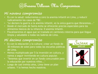 @SusanaVillaran Mis Compromisos
Mi noveno compromiso
• Es con la salud: reduciremos a cero la anemia infantil en Lima, y reducir
radicalmente los casos de TBC.
• "Le declaro la guerra a la anemia infantil, es la única guerra que libraremos..."
• Desde el mercado de Santa Anita se ofrecerán precios especiales para los
alimentos básicos de la infancia: 0 anemia infantil.
• Fiscalizaremos el agua que se traslada en camiones cisterna para que llegue
limpia y saludable a todas las laderas de Lima.
Mi decimo compromiso
• Es con la educación y la cultura: crear un fondo de
30 millones de soles para todas las escuelas públicas
de Lima.
• Hemos multiplicado por 5 la inversión en cultura, y
vamos a seguir invirtiendo en cultura popular.
• "Tenemos que invertir en un fondo concursable para
la educación por nuestros niños..."
• Luego de casi treinta años, Lima tiene un plan
urbano. Y lo hemos hecho nosotros.
 