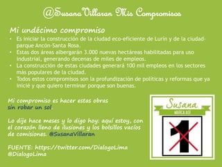 @SusanaVillaran Mis Compromisos
Mi undécimo compromiso
• Es iniciar la construcción de la ciudad eco-eficiente de Lurín y de la ciudad-
parque Ancón-Santa Rosa.
• Estas dos áreas albergarán 3.000 nuevas hectáreas habilitadas para uso
industrial, generando decenas de miles de empleos.
• La construcción de estas ciudades generará 100 mil empleos en los sectores
más populares de la ciudad.
• Todos estos compromisos son la profundización de políticas y reformas que ya
inicié y que quiero terminar porque son buenas.
Mi compromiso es hacer estas obras
sin robar un sol.
Lo dije hace meses y lo digo hoy: aquí estoy, con
el corazón lleno de ilusiones y los bolsillos vacíos
de comisiones. @SusanaVillaran
FUENTE: https://twitter.com/DialogoLima
@DialogoLima
 