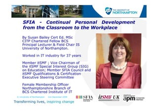 SFIA - Continual Personal Development
     from the Classroom to the Workplace

     By Susan Bailey Cert Ed. MSc
     CITP Chartered Fellow BCS
     Principal Lecturer & Field Chair IS
     University of Northampton.

     Worked in IT industry for 37 years

     Member itSMF ; Vice Chairman of
     the itSMF Special Interest Group (SIG)
                p                     p(  )
     on Education; Member SFIA Council and
     itSMF Qualifications & Certification
     Executive Steering Committee

     Female Membership Officer
     Northamptonshire Branch of
     BCS Chartered Institute of IT
© University of Northampton   2nd December 2009
 