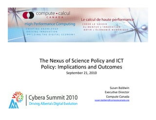 The	
  Nexus	
  of	
  Science	
  Policy	
  and	
  ICT	
  
 Policy:	
  Implica9ons	
  and	
  Outcomes	
  
                 September	
  21,	
  2010	
  



                                                       Susan	
  Baldwin	
  
                                                    Execu9ve	
  Director	
  
                                                     Compute	
  Canada	
  
                                          susan.baldwin@computecanada.org	
  
 