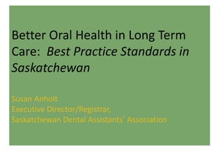Better Oral Health in Long Term
Care: Best Practice Standards in
Saskatchewan
Susan Anholt
Executive Director/Registrar,
Saskatchewan Dental Assistants’ Association
 