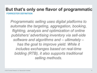 © 2015 Forrester Research, Inc. Reproduction Prohibited 15
Programmatic selling uses digital platforms to
automate the targeting, aggregation, booking,
flighting, analysis and optimization of online
publishers’ advertising inventory via sell-side
software and algorithms and – ultimately –
has the goal to improve yield. While it
includes exchanges based on real-time
bidding (RTB), it also supports traditional
selling methods.
But that’s only one flavor of programmatic
FORRESTER DEFINITION
 