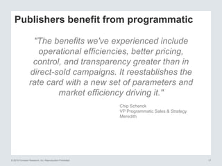 © 2015 Forrester Research, Inc. Reproduction Prohibited 17
Publishers benefit from programmatic
"The benefits we've experienced include
operational efficiencies, better pricing,
control, and transparency greater than in
direct-sold campaigns. It reestablishes the
rate card with a new set of parameters and
market efficiency driving it."
Chip Schenck
VP Programmatic Sales & Strategy
Meredith
 