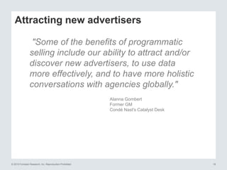 © 2015 Forrester Research, Inc. Reproduction Prohibited 18
Attracting new advertisers
"Some of the benefits of programmatic
selling include our ability to attract and/or
discover new advertisers, to use data
more effectively, and to have more holistic
conversations with agencies globally."
Alanna Gombert
Former GM
Condé Nast's Catalyst Desk
 
