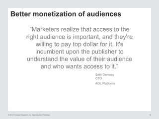 © 2015 Forrester Research, Inc. Reproduction Prohibited 19
Better monetization of audiences
"Marketers realize that access to the
right audience is important, and they're
willing to pay top dollar for it. It's
incumbent upon the publisher to
understand the value of their audience
and who wants access to it."
Seth Demsey
CTO
AOL Platforms
 