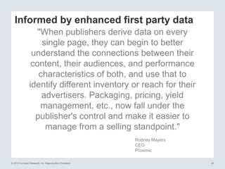 © 2015 Forrester Research, Inc. Reproduction Prohibited 20
Informed by enhanced first party data
"When publishers derive data on every
single page, they can begin to better
understand the connections between their
content, their audiences, and performance
characteristics of both, and use that to
identify different inventory or reach for their
advertisers. Packaging, pricing, yield
management, etc., now fall under the
publisher's control and make it easier to
manage from a selling standpoint."
Rodney Mayers
CEO
Proximic
 