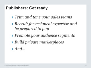 © 2015 Forrester Research, Inc. Reproduction Prohibited 25
Publishers: Get ready
› Trim and tone your sales teams
› Recruit for technical expertise and
be prepared to pay
› Promote your audience segments
› Build private marketplaces
› And…
 