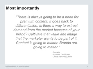 © 2015 Forrester Research, Inc. Reproduction Prohibited 26
Most importantly
"There is always going to be a need for
premium content. It goes back to
differentiation. Is there a way to extract
demand from the market because of your
brand? Cultivate that value and image
that the marketer wants to be part of it.
Content is going to matter. Brands are
going to matter."
Gina Kim
Publisher DMP Sales
Oracle Marketing Cloud
 