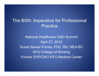 The BSN: Imperative for Professional
            Practice

      National Healthcare CNO Summit
                April 27, 2012
   Susan Bowar-Ferres, PhD, RN, NEA-BC
           NYU College of Nursing
   Former SVP/CNO NYU Medical Center
 