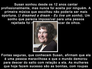 Susan sonhou desde os 12 anos cantar profissionalmente, mas nunca foi aceita por ninguém. A primeira música que escolheu não poderia ser mais oportuna. ( I dreamed a dream - Eu tive um sonho ). Um sonho que parecia impossível para uma pessoa rejeitada foi realizado num piscar de olhos. Fontes seguras, que conhecem Susan, afirmam que ela é uma pessoa maravilhosa e que o mundo demorou para descer do salto com relação a ela. As mulheres que hoje fazem sucesso são as bonitas, com roupas justas, sensuais e provocantes. 