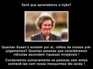 Será que aprendemos a lição? Quantas Susan’s existem por aí, reféns de nossos pré-julgamentos? Quantas pessoas que consideramos ridículas escondem riquezas invejáveis ! Condenamos sumariamente as pessoas sem antes conhecê-las com nossa mesquinhez tão ácida ! 