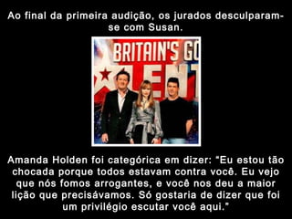 Ao final da primeira audição, os jurados desculparam-se com Susan. Amanda Holden foi categórica em dizer: “Eu estou tão chocada porque todos estavam contra você. Eu vejo que nós fomos arrogantes, e você nos deu a maior lição que precisávamos. Só gostaria de dizer que foi um privilégio escutar você aqui.” 