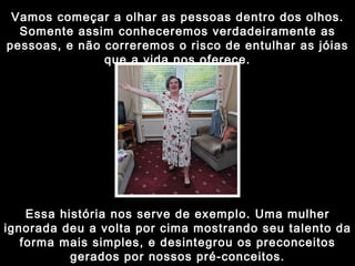 Vamos começar a olhar as pessoas dentro dos olhos. Somente assim conheceremos verdadeiramente as pessoas, e não correremos o risco de entulhar as jóias que a vida nos oferece. Essa história nos serve de exemplo. Uma mulher ignorada deu a volta por cima mostrando seu talento da forma mais simples, e desintegrou os preconceitos gerados por nossos pré-conceitos. 
