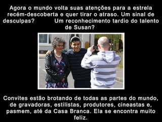 Agora o mundo volta suas atenções para a estrela recém-descoberta e quer tirar o atraso. Um sinal de desculpas?  Um reconhecimento tardio do talento de Susan?  Convites estão brotando de todas as partes do mundo, de gravadoras, estilistas, produtores, cineastas e, pasmem, até da Casa Branca. Ela se encontra muito feliz. 