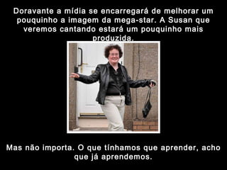 Doravante a mídia se encarregará de melhorar um pouquinho a imagem da mega-star. A Susan que veremos cantando estará um pouquinho mais produzida. Mas não importa. O que tínhamos que aprender, acho que já aprendemos. 
