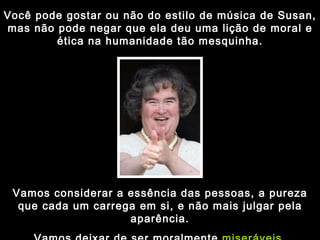 Você pode gostar ou não do estilo de música de Susan, mas não pode negar que ela deu uma lição de moral e ética na humanidade tão mesquinha. Vamos considerar a essência das pessoas, a pureza que cada um carrega em si, e não mais julgar pela aparência. Vamos deixar de ser moralmente  miseráveis . 