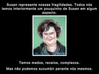 Susan representa nossas fragilidades. Todos nós temos interiormente um pouquinho de Susan em algum aspecto. Temos medos, receios, complexos. Mas não podemos sucumbir perante nós mesmos. 