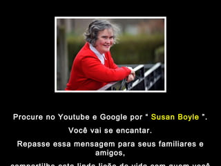 Procure no Youtube e Google por “  Susan Boyle  ”. Você vai se encantar. Repasse essa mensagem para seus familiares e amigos, compartilhe esta linda lição de vida com quem você ama. 
