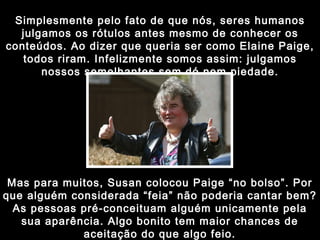 Simplesmente pelo fato de que nós, seres humanos julgamos os rótulos antes mesmo de conhecer os conteúdos. Ao dizer que queria ser como Elaine Paige, todos riram. Infelizmente somos assim: julgamos nossos semelhantes sem dó nem piedade. Mas para muitos, Susan colocou Paige “no bolso”. Por que alguém considerada “feia” não poderia cantar bem? As pessoas pré-conceituam alguém unicamente pela sua aparência. Algo bonito tem maior chances de aceitação do que algo feio. 